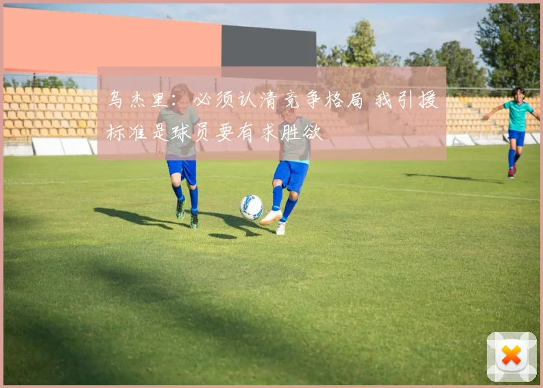 乌杰里：必须认清竞争格局 我引援标准是球员要有求胜欲