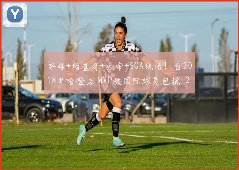 字母+约基奇+大帝+SGA统治！自2018年哈登后 MVP被国际球员包揽