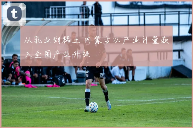 从乳业到稀土 内蒙古以产业计量嵌入全国产业升级