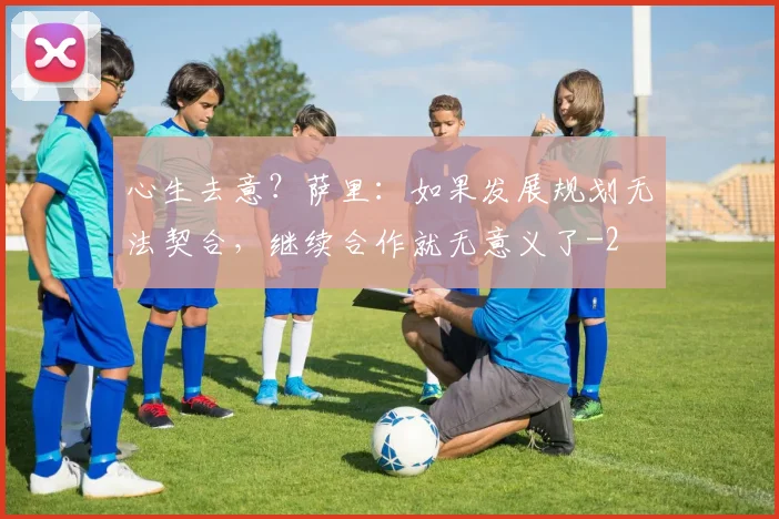 心生去意？萨里：如果发展规划无法契合，继续合作就无意义了