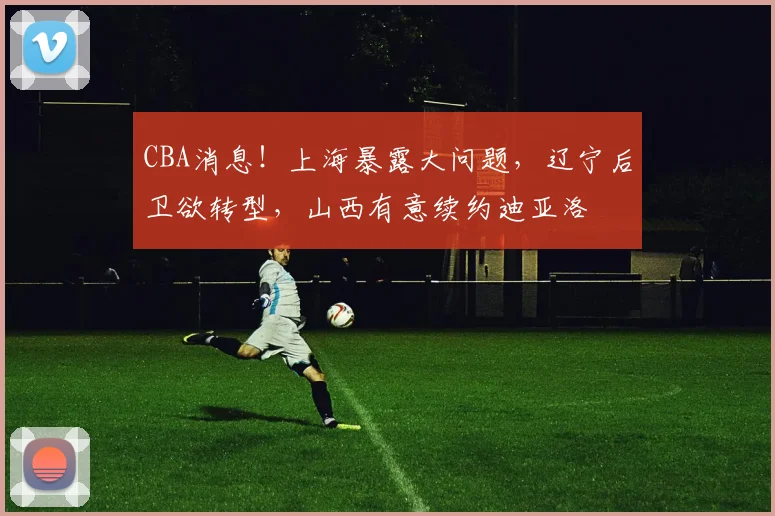 CBA消息！上海暴露大问题，辽宁后卫欲转型，山西有意续约迪亚洛