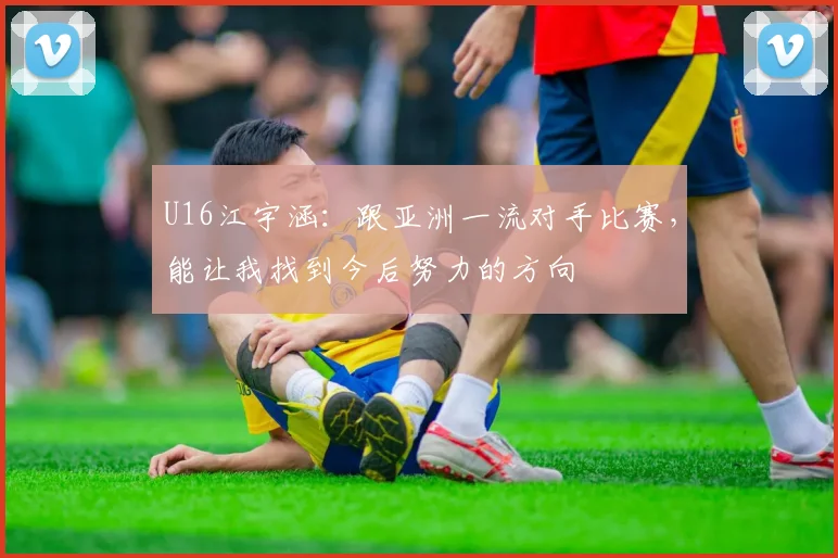U16江宇涵：跟亚洲一流对手比赛，能让我找到今后努力的方向