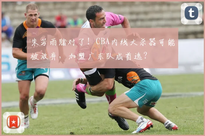 朱芳雨赌对了！CBA内线大杀器可能被放弃，加盟广东队成首选？