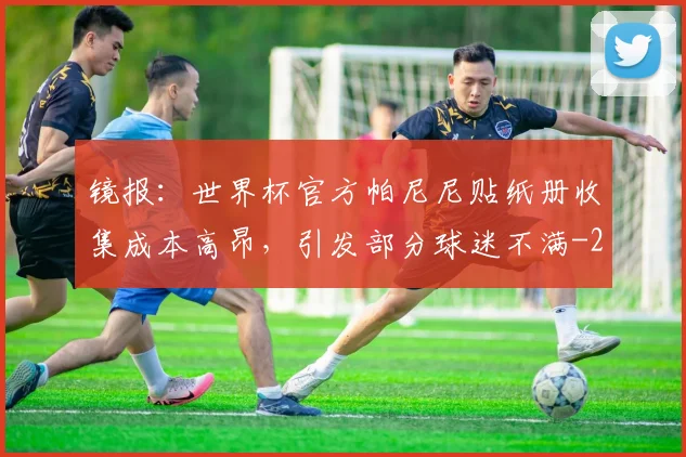 镜报：世界杯官方帕尼尼贴纸册收集成本高昂，引发部分球迷不满