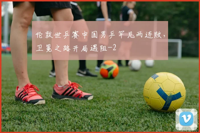 伦敦世乒赛中国男乒罕见两连败，卫冕之路开局遇阻