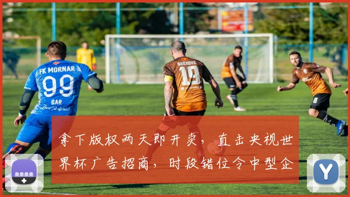 拿下版权两天即开卖，直击央视世界杯广告招商，时段错位令中型企业趋于审慎