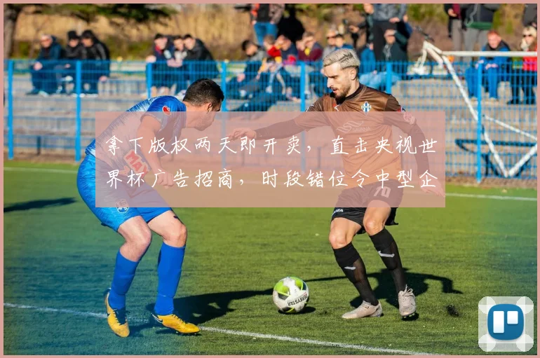 拿下版权两天即开卖，直击央视世界杯广告招商，时段错位令中型企业趋于审慎