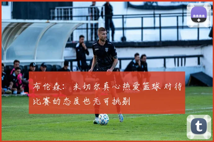 布伦森：米切尔真心热爱篮球 对待比赛的态度也无可挑剔