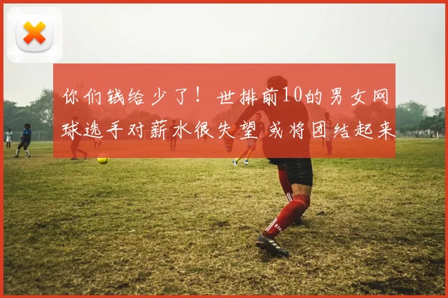 你们钱给少了！世排前10的男女网球选手对薪水很失望 或将团结起来抵制四大满贯？