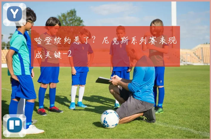 哈登续约悬了？尼克斯系列赛表现成关键