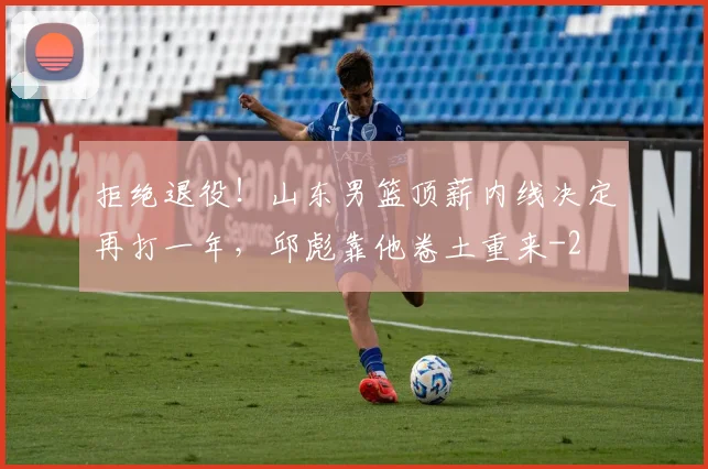 拒绝退役！山东男篮顶薪内线决定再打一年，邱彪靠他卷土重来