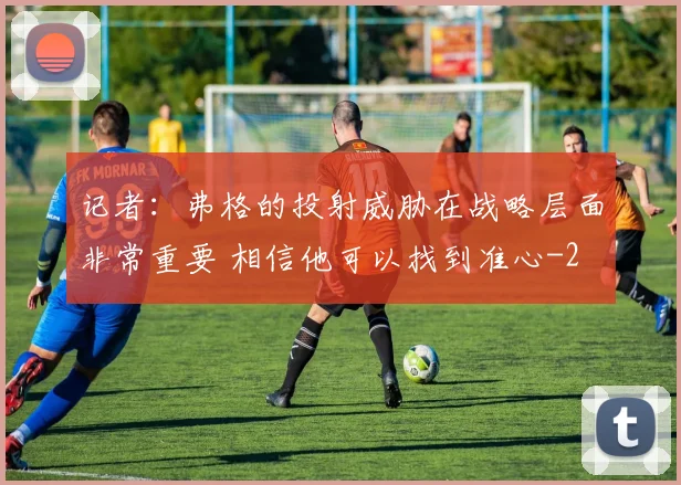 记者：弗格的投射威胁在战略层面非常重要 相信他可以找到准心