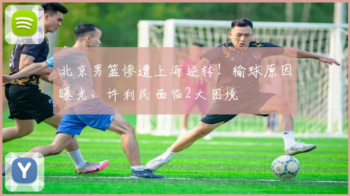 北京男篮惨遭上海逆转！输球原因曝光，许利民面临2大困境