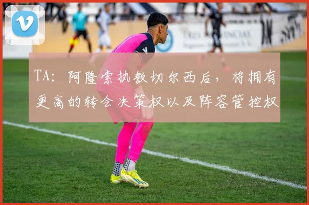 TA：阿隆索执教切尔西后，将拥有更高的转会决策权以及阵容管控权