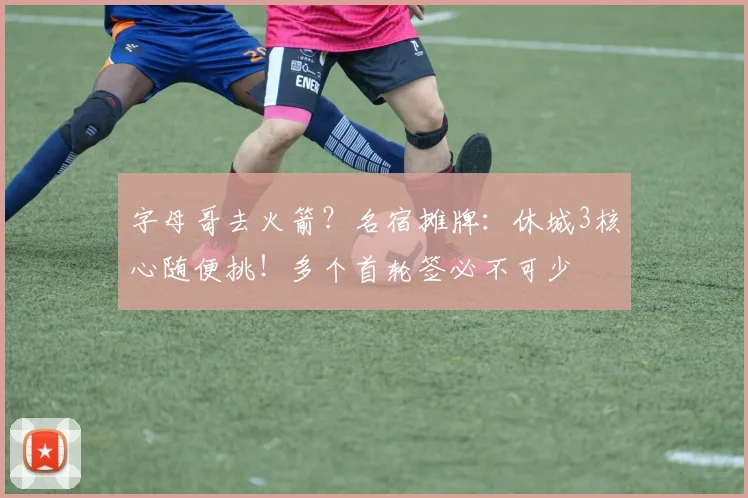 字母哥去火箭？名宿摊牌：休城3核心随便挑！多个首轮签必不可少
