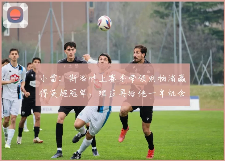 小雷：斯洛特上赛季带领利物浦赢得英超冠军，理应再给他一年机会