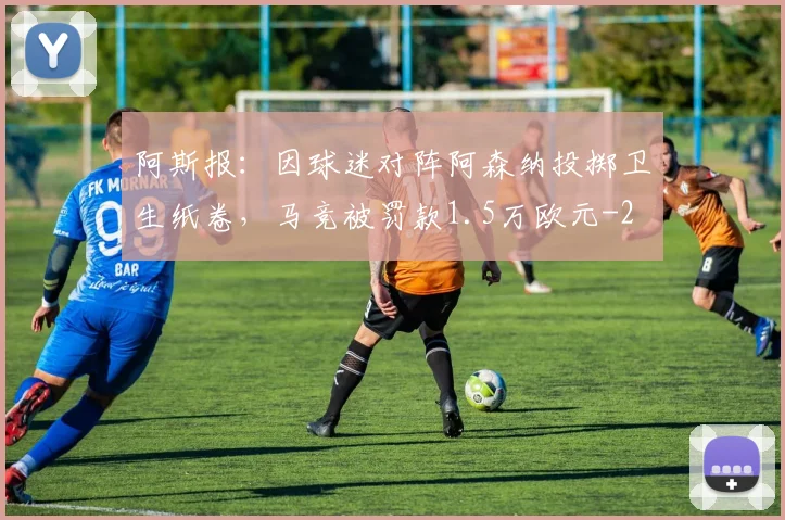阿斯报：因球迷对阵阿森纳投掷卫生纸卷，马竞被罚款1.5万欧元