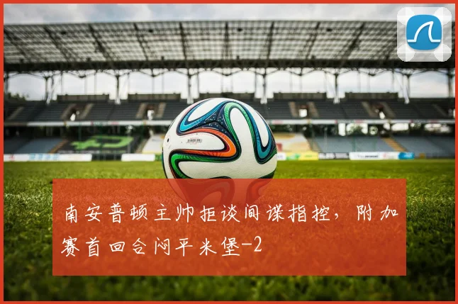南安普顿主帅拒谈间谍指控，附加赛首回合闷平米堡