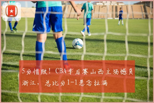 5分惜败！CBA季后赛山西主场憾负浙江，总比分1-1悬念拉满