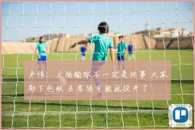 卢伟：主场输球不一定是坏事 大家卸下包袱 去客场可能就投开了