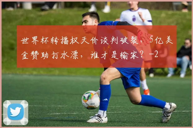 世界杯转播权天价谈判破裂，5亿美金赞助打水漂，谁才是输家？