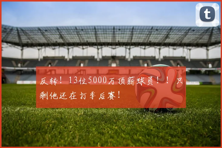 反转！13位5000万顶薪球员！！只剩他还在打季后赛！