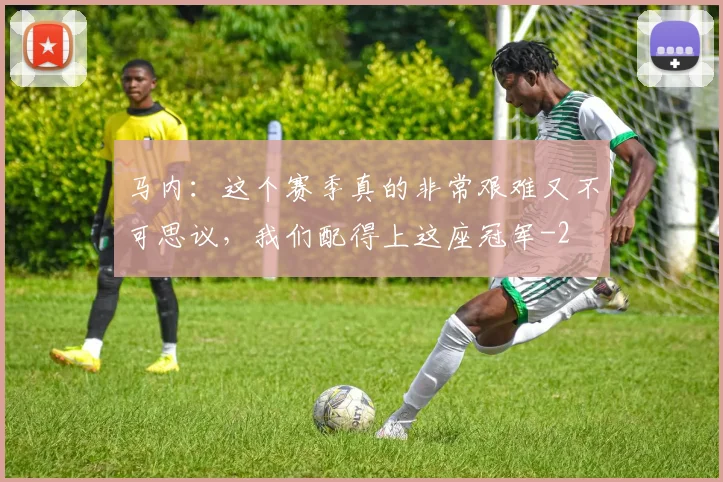 马内：这个赛季真的非常艰难又不可思议，我们配得上这座冠军