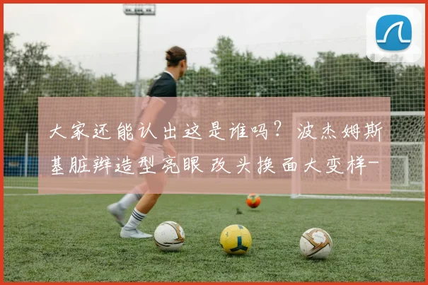 大家还能认出这是谁吗？波杰姆斯基脏辫造型亮眼 改头换面大变样