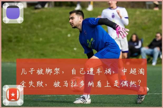 儿子被绑架，自己遭车祸，中超淘金失败，被马拉多纳看上是偶然？