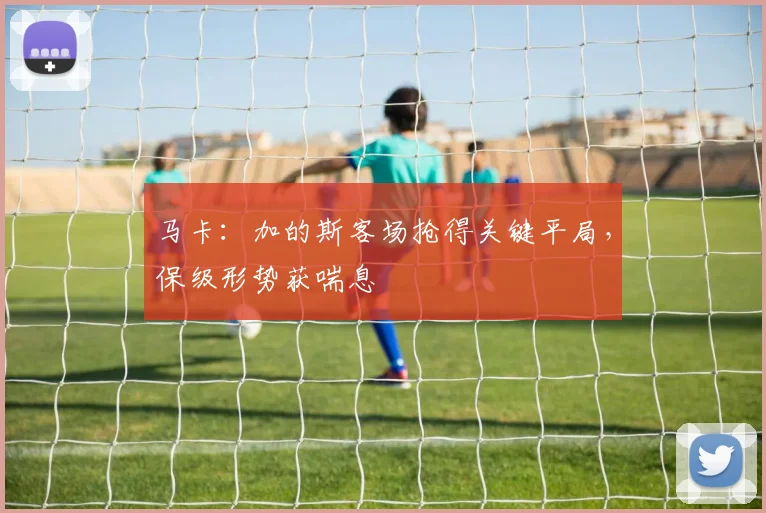 马卡：加的斯客场抢得关键平局，保级形势获喘息