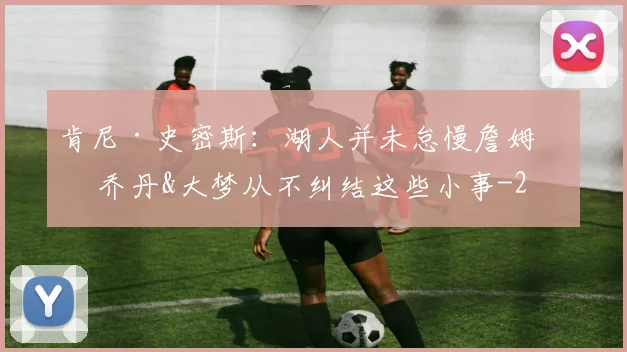肯尼·史密斯：湖人并未怠慢詹姆斯 乔丹&大梦从不纠结这些小事