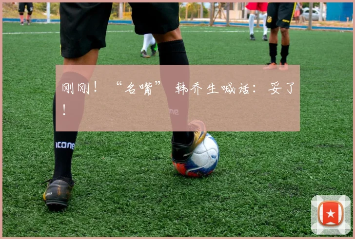 刚刚！“名嘴” 韩乔生喊话：妥了！