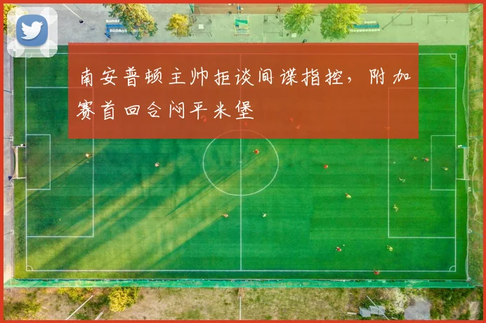 南安普顿主帅拒谈间谍指控，附加赛首回合闷平米堡