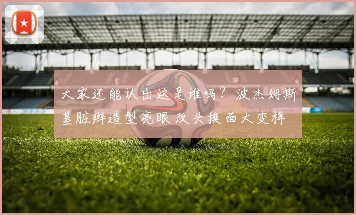 大家还能认出这是谁吗？波杰姆斯基脏辫造型亮眼 改头换面大变样
