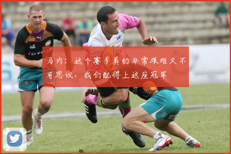 马内：这个赛季真的非常艰难又不可思议，我们配得上这座冠军