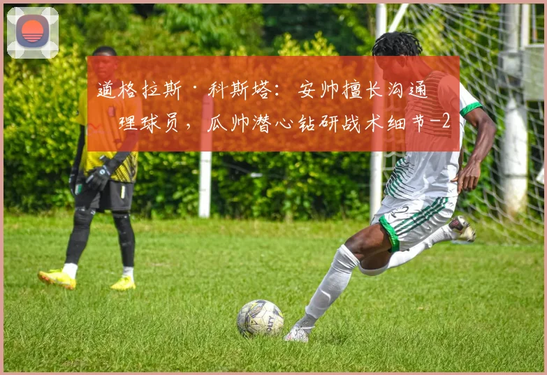 道格拉斯·科斯塔：安帅擅长沟通管理球员，瓜帅潜心钻研战术细节