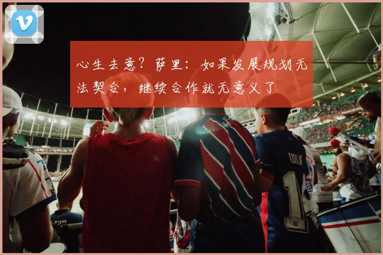 心生去意？萨里：如果发展规划无法契合，继续合作就无意义了