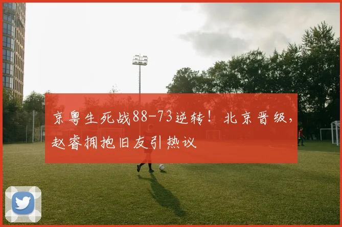 京粤生死战88-73逆转！北京晋级，赵睿拥抱旧友引热议