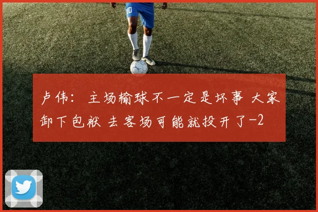 卢伟：主场输球不一定是坏事 大家卸下包袱 去客场可能就投开了
