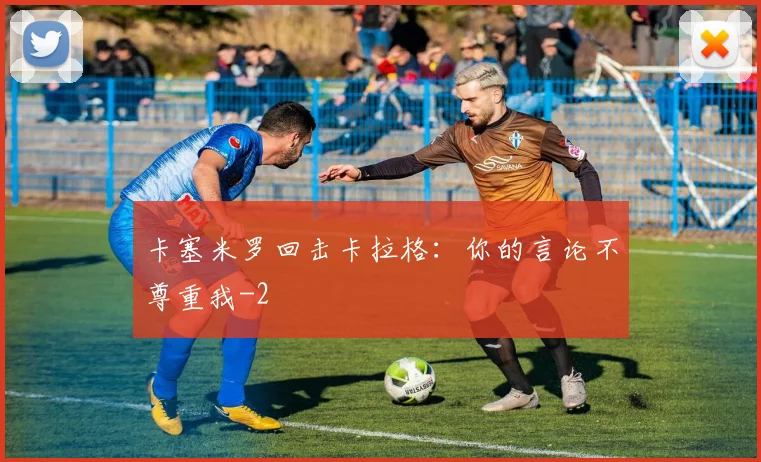 卡塞米罗回击卡拉格：你的言论不尊重我