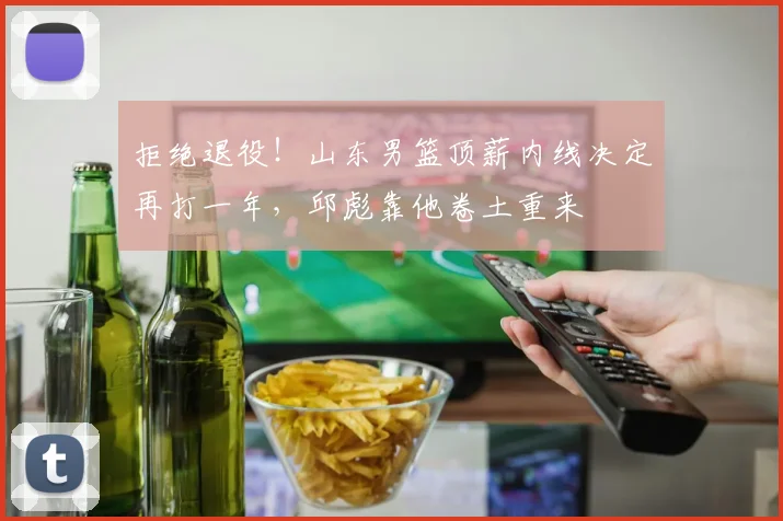 拒绝退役！山东男篮顶薪内线决定再打一年，邱彪靠他卷土重来