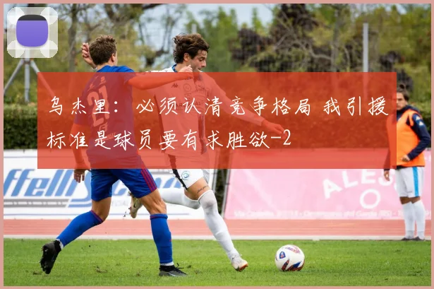 乌杰里：必须认清竞争格局 我引援标准是球员要有求胜欲
