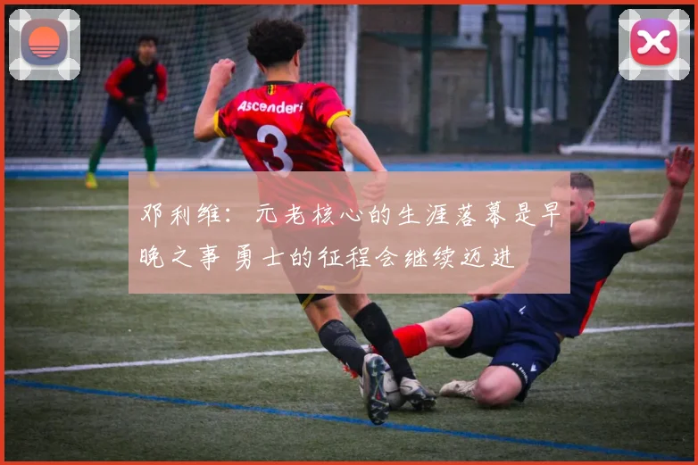 邓利维：元老核心的生涯落幕是早晚之事 勇士的征程会继续迈进