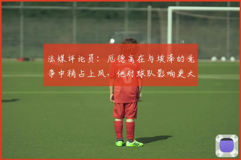 法媒评论员：厄德高在与埃泽的竞争中稍占上风，他对球队影响更大