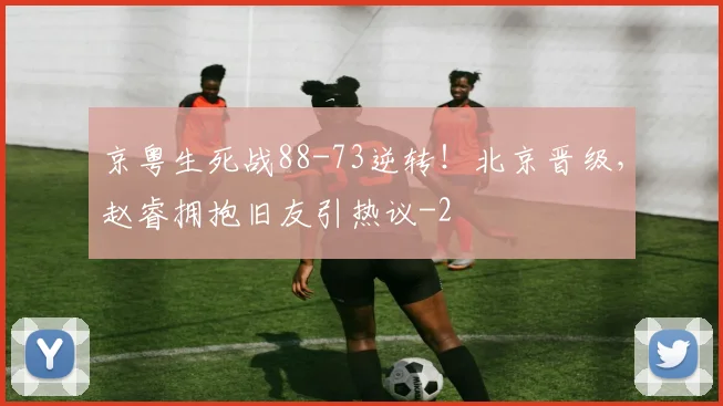 京粤生死战88-73逆转！北京晋级，赵睿拥抱旧友引热议
